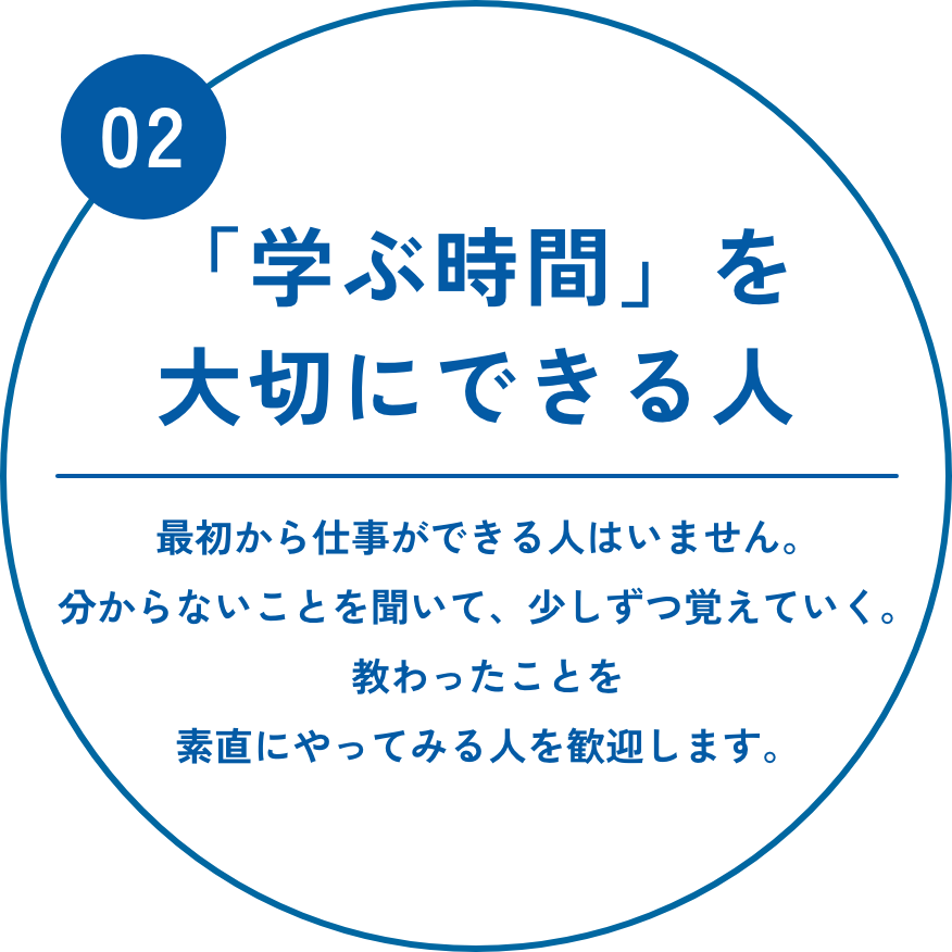 「学ぶ時間」を大切にできる人　最初から仕事ができる人はいません。分からないことを聞いて、少しずつ覚えていく。教わったことを素直にやってみる人を歓迎します。
