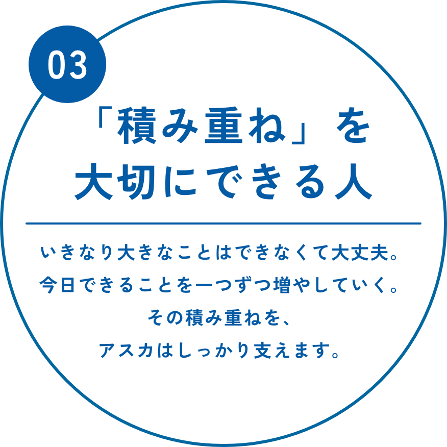 「積み重ね」を大切にできる人　いきなり大きなことはできなくて大丈夫。今日できることを一つずつ増やしていく。その積み重ねを、アスカはしっかり支えます。